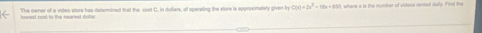 lowest cost to the nearest dollar. The owner of a video store has determined that the cost C. in dollars, of operating the store is epproximately given by C(x)=2x^2-18x+650 , where x is the number of videos rented daily. Find the