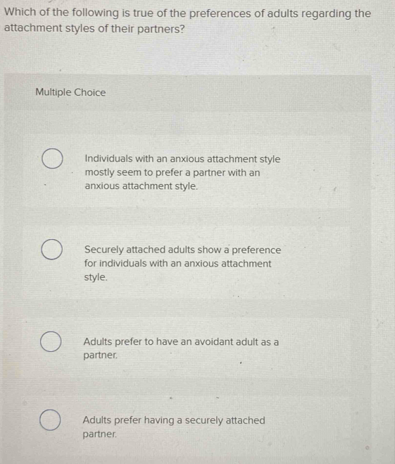 Which of the following is true of the preferences of adults regarding the
attachment styles of their partners?
Multiple Choice
Individuals with an anxious attachment style
mostly seem to prefer a partner with an
anxious attachment style.
Securely attached adults show a preference
for individuals with an anxious attachment
style.
Adults prefer to have an avoidant adult as a
partner.
Adults prefer having a securely attached
partner.