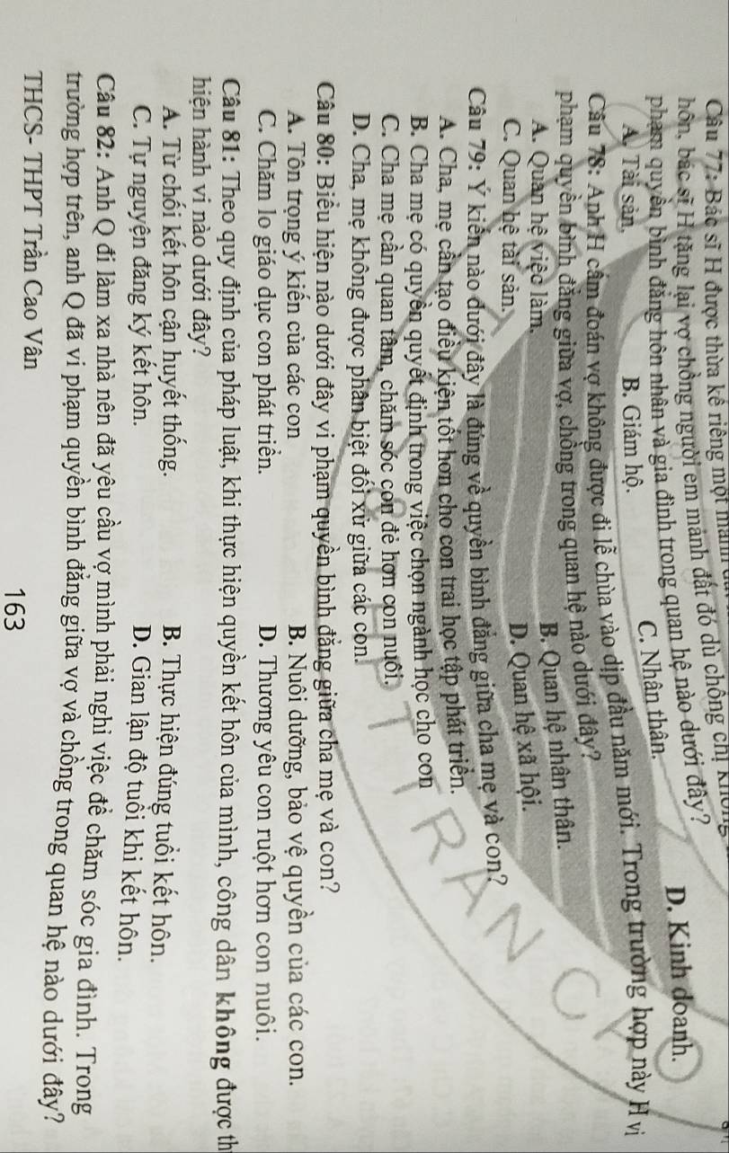 Bác sĩ H được thừa kế riêng một manh
hôn, bác sĩ H tặng lại vợ chồng người em mảnh đất đó dù chồng chị Kượn
phạm quyền bình đăng hôn nhân và gia đình trong quan hệ nào dưới đây? D. Kinh doanh.
C. Nhân thân.
A. Tài sản, B. Giám hộ.
Câu 78: Anh H cầm đoán vợ không được đi lễ chùa vào dịp đầu năm mới. Trong trường hợp này H vị
phạm quyền bình đẳng giữa vợ, chồng trong quan hệ nào dưới đây?
A. Quan hệ việc làm,
B. Quan hệ nhân thân.
C. Quan hệ tài sản.
D. Quan hệ xã hội.
Câu 79: Ý kiến nào đưới đây là đúng về quyền bình đẳng giữa cha mẹ và con?
A. Cha, mẹ cần tạo điều kiện tốt hơn cho con trai học tập phát triển.
B. Cha mẹ có quyền quyết định trong việc chọn ngành học cho con
C. Cha mẹ cần quan tâm, chăm sóc con đẻ hơn con nuôi.
D. Cha, mẹ không được phân biệt đối xử giữa các con.
Câu 80: Biểu hiện nào dưới đây vi phạm quyền bình đẳng giữa cha mẹ và con?
A. Tôn trọng ý kiến của các con B. Nuôi dưỡng, bảo vệ quyền của các con.
C. Chăm lo giáo dục con phát triển. D. Thương yêu con ruột hơn con nuôi.
Câu 81: Theo quy định của pháp luật, khi thực hiện quyền kết hôn của mình, công dân không được thị
hiện hành vi nào dưới đây?
A. Từ chối kết hôn cận huyết thống. B. Thực hiện đúng tuổi kết hôn.
C. Tự nguyện đăng ký kết hôn.
D. Gian lận độ tuổi khi kết hôn.
Câu 82: Anh Q đi làm xa nhà nên đã yêu cầu vợ mình phải nghỉ việc đề chăm sóc gia đình. Trong
trường hợp trên, anh Q đã vi phạm quyền bình đẳng giữa vợ và chồng trong quan hệ nào dưới đây?
THCS- THPT Trần Cao Vân
163