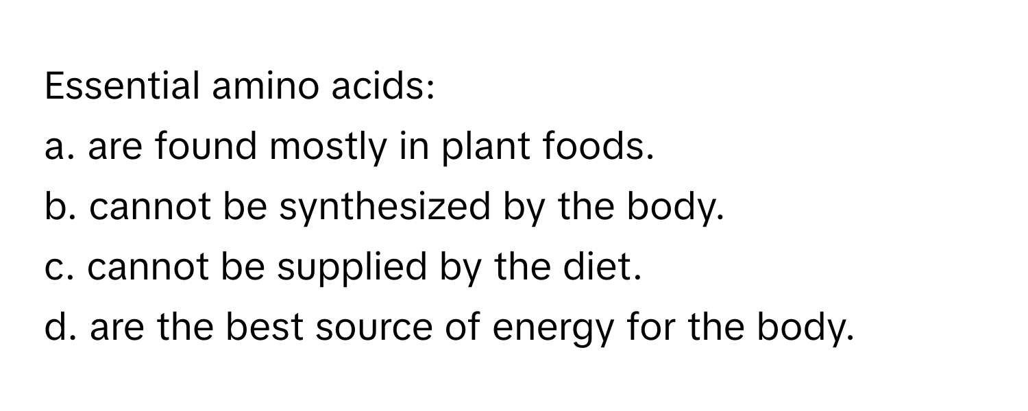 Essential amino acids:

a. are found mostly in plant foods.
b. cannot be synthesized by the body.
c. cannot be supplied by the diet.
d. are the best source of energy for the body.