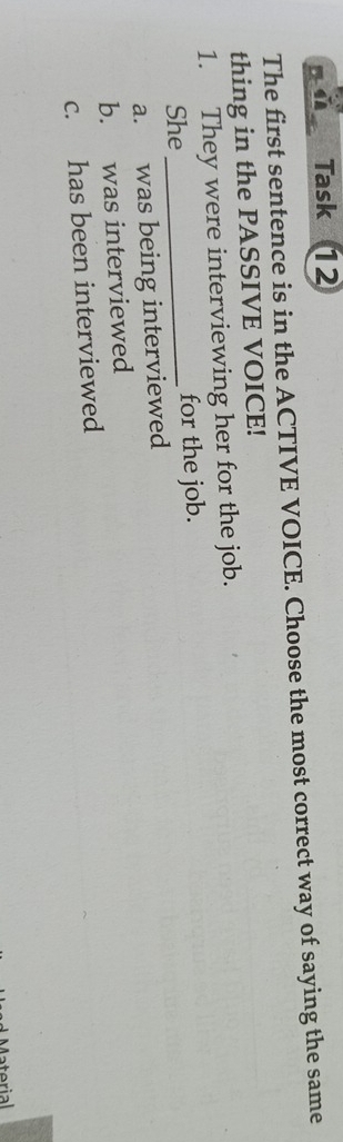 nǔ Task 1
The first sentence is in the ACTIVE VOICE. Choose the most correct way of saying the same
thing in the PASSIVE VOICE!
1. They were interviewing her for the job.
She_ for the job.
a. was being interviewed
b. was interviewed
c. has been interviewed