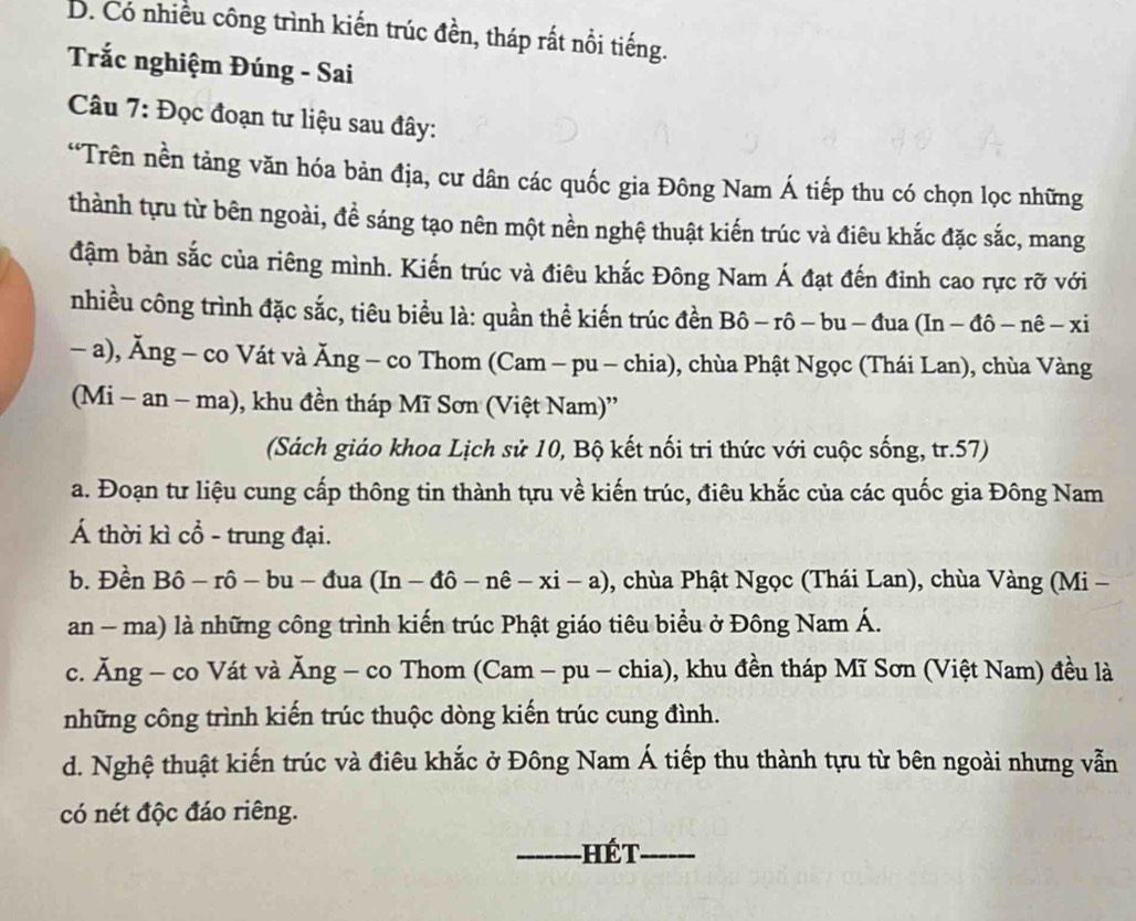 D. Có nhiều công trình kiến trúc đền, tháp rất nổi tiếng.
Trắc nghiệm Đúng - Sai
Câu 7: Đọc đoạn tư liệu sau đây:
“Trên nền tảng văn hóa bản địa, cư dân các quốc gia Đông Nam Á tiếp thu có chọn lọc những
thành tựu từ bên ngoài, đề sáng tạo nên một nền nghệ thuật kiến trúc và điêu khắc đặc sắc, mang
đậm bản sắc của riêng mình. Kiến trúc và điêu khắc Đông Nam Á đạt đến đỉnh cao rực rỡ với
nhiều công trình đặc sắc, tiêu biểu là: quần thể kiến trúc đền Bô -rhat o-bu-dua(In-dhat o-nhat e-xi
- a), Ăng - co Vát và Ăng - co Thom (Cam - pu - chia), chùa Phật Ngọc (Thái Lan), chùa Vàng
(Mi - an - ma), khu đền tháp Mĩ Sơn (Việt Nam)''
(Sách giáo khoa Lịch sử 10, Bộ kết nối tri thức với cuộc sống, tr.57)
a. Đoạn tư liệu cung cấp thông tin thành tựu về kiến trúc, điêu khắc của các quốc gia Đông Nam
Á thời kì cổ - trung đại.
b. Đền B 6-r-rhat o-bu-dua(In-dhat o-nhat e-xi-a) , chùa Phật Ngọc (Thái Lan), chùa Vàng (Mi -
an - ma) là những công trình kiến trúc Phật giáo tiêu biểu ở Đông Nam Á.
c. Ăng - co Vát và Ăng - co Thom (Cam - pu - chia), khu đền tháp Mĩ Sơn (Việt Nam) đều là
những công trình kiến trúc thuộc dòng kiến trúc cung đình.
d. Nghệ thuật kiến trúc và điêu khắc ở Đông Nam Á tiếp thu thành tựu từ bên ngoài nhưng vẫn
có nét độc đáo riêng.
_hét_