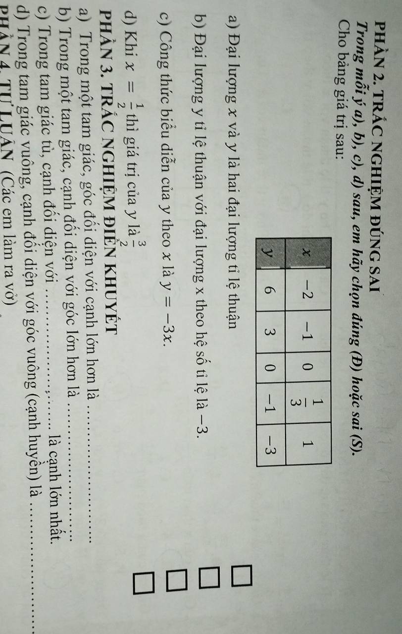 pHÀN 2. TRÁC NGHIỆM đÚNG SAI
Trong mỗi ý a), b), c), d) sau, em hãy chọn đúng (Đ) hoặc sai(S ).
Cho bảng giá trị sau:
□
a) Đại lượng x và y là hai đại lượng tỉ lệ thuận
b) Đại lượng y tỉ lệ thuận với đại lượng x theo hệ số tỉ lệ là −3.
□
c) Công thức biểu diễn của y theo x là y=-3x.
_ 
d) Khi x= 1/2  thì giá trị của y là  3/2 
□
phÂN 3. tRÁC NGHIỆM đIÊN KHUYÉT
a) Trong một tam giác, góc đổi diện với cạnh lớn hơn là_
b) Trong một tam giác, cạnh đối diện với góc lớn hơn là_
c) Trong tam giác tù, cạnh đổi diện với _ là cạnh lớn nhất.
d) Trong tam giác vuông, cạnh đối diện với góc vuông (cạnh huyền) là_
PHầN 4. Tự LUÂN (Các em làm ra vở)