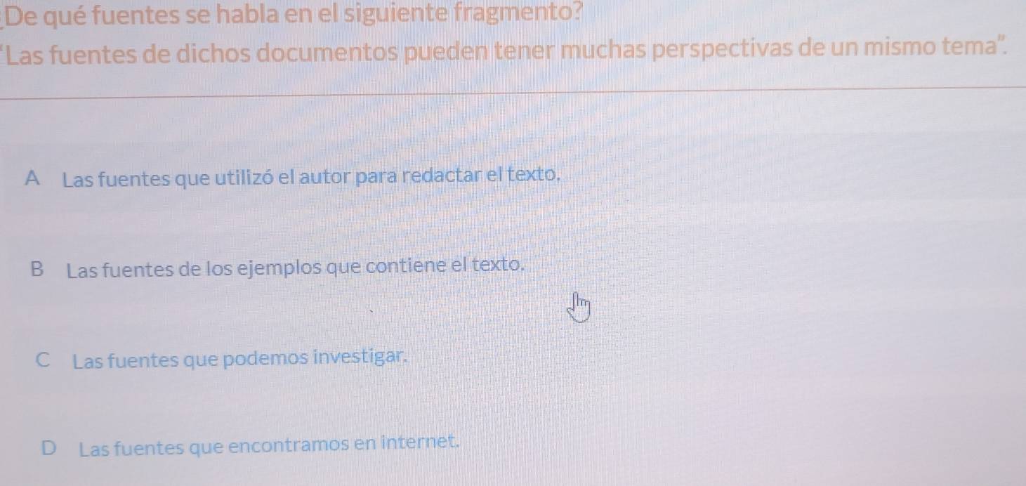 De qué fuentes se habla en el siguiente fragmento?
Las fuentes de dichos documentos pueden tener muchas perspectivas de un mismo tema'.
A Las fuentes que utilizó el autor para redactar el texto.
B Las fuentes de los ejemplos que contiene el texto.
C Las fuentes que podemos investigar.
D Las fuentes que encontramos en internet.