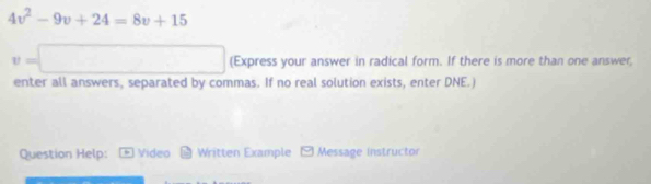 4v^2-9v+24=8v+15
v=□ (Express your answer in radical form. If there is more than one answer, 
enter all answers, separated by commas. If no real solution exists, enter DNE.) 
Question Help: D Vídeo Written Example □ Message instructor