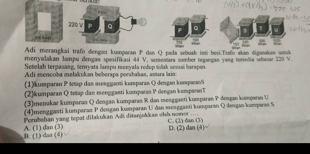 Q
inti besi100 500 Iilitan
750 200 1000
lilitan Iilitan 150 lilitan
lilitan
Adi merangkai trafo dengan kumparan P dan Q pada sebuah inti besi.Trafo akan digunakan untuk
menyalakan lampu dengan spesifikasi 44 V, sementara sumber tegangan yang tersedia sebesar 220 V.
Setelah terpasang, ternyata lampu menyala redup tidak sesuai harapan.
Adi mencoba melakukan beberapa perubahan, antara lain:
(1)kumparan P tetap dan mengganti kumparan Q dengan kumparanS
(2)kumparan Q tetap dan mengganti kumparan P dengan kumparanT
(3)menukar kumparan Q dengan kumparan R dan mengganti kumparan P dengan kumparan U
(4)mengganti kumparan P dengan kumparan U dan mengganti kumparan Q dengan kumparan S
Perubahan yang tepat dilakukan Adi ditunjukkan oleh nomor ....
C. (2) dan (3)
A. (1) dan (3) D. (2) dan (4)
B. (1) dan (4)