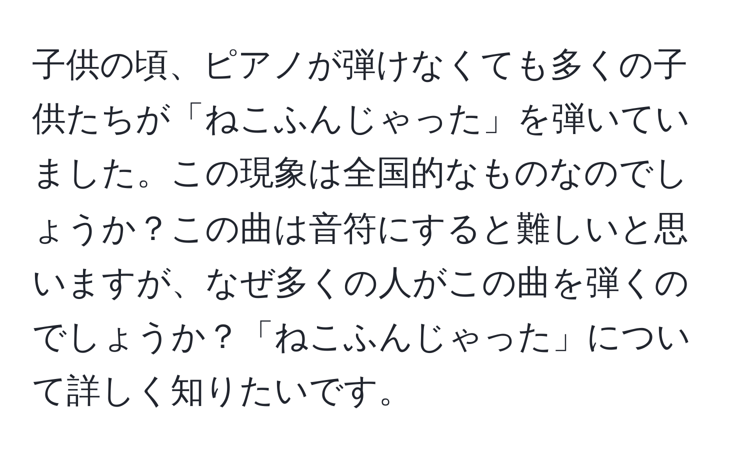 子供の頃、ピアノが弾けなくても多くの子供たちが「ねこふんじゃった」を弾いていました。この現象は全国的なものなのでしょうか？この曲は音符にすると難しいと思いますが、なぜ多くの人がこの曲を弾くのでしょうか？「ねこふんじゃった」について詳しく知りたいです。