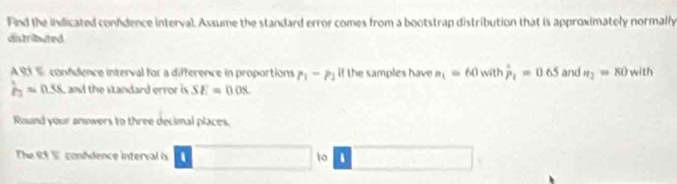 Find the indicated confdence interval. Assume the standard error comes from a bootstrap distribution that is approximately normally 
dstributed 
A 13 1 confdence interval for a difference in proportions P_1-P_2 if the samples have a_1=60 with hat P_1=0.65 and n_2=80 with
hat p_2=0.58 and the standard error is SE=0.08
Round your answers to three decimal places. 
The 89 T conAdence interval is to