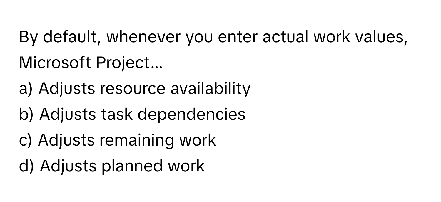 By default, whenever you enter actual work values, Microsoft Project...

a) Adjusts resource availability
b) Adjusts task dependencies
c) Adjusts remaining work
d) Adjusts planned work