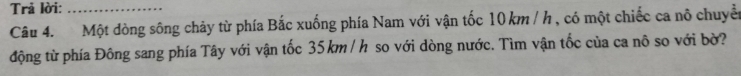 Trả lời:_ 
Câu 4. Một dòng sông chảy từ phía Bắc xuống phía Nam với vận tốc 10 km / h , có một chiếc ca nô chuyển 
động từ phía Đông sang phía Tây với vận tốc 35 km / h so với dòng nước. Tìm vận tốc của ca nô so với bờ?