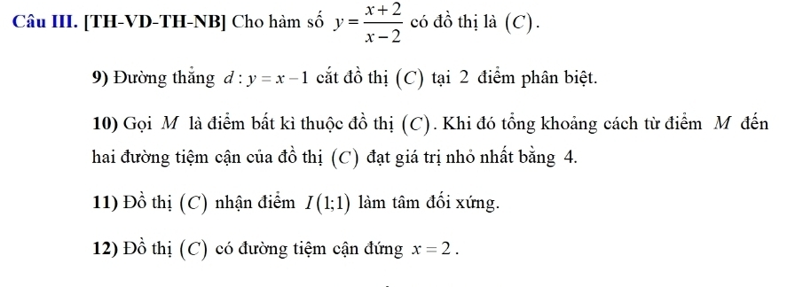 Câu III. [TH-VD-TH-NB] Cho hàm số y= (x+2)/x-2  có đồ thị là (C). 
9) Đường thắng d:y=x-1 cắt đồ thị (C) tại 2 điểm phân biệt. 
10) Gọi M là điểm bất kì thuộc đồ thị (C). Khi đó tổng khoảng cách từ điểm M đến 
hai đường tiệm cận của đồ thị (C) đạt giá trị nhỏ nhất bằng 4. 
11) Đồ thị (C) nhận điểm I(1;1) làm tâm đối xứng. 
12) Đồ thị (C) có đường tiệm cận đứng x=2.