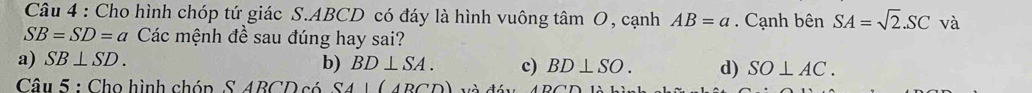 Cho hình chóp tứ giác S. ABCD có đáy là hình vuông tâm O, cạnh AB=a. Cạnh bên SA=sqrt(2).SC và
SB=SD=a Các mệnh đề sau đúng hay sai?
a) SB⊥ SD.
b) BD⊥ SA. c) BD⊥ SO. d) SO⊥ AC. 
Câu 5 : Cho hình chóp S ABCD có SA|(4BCD