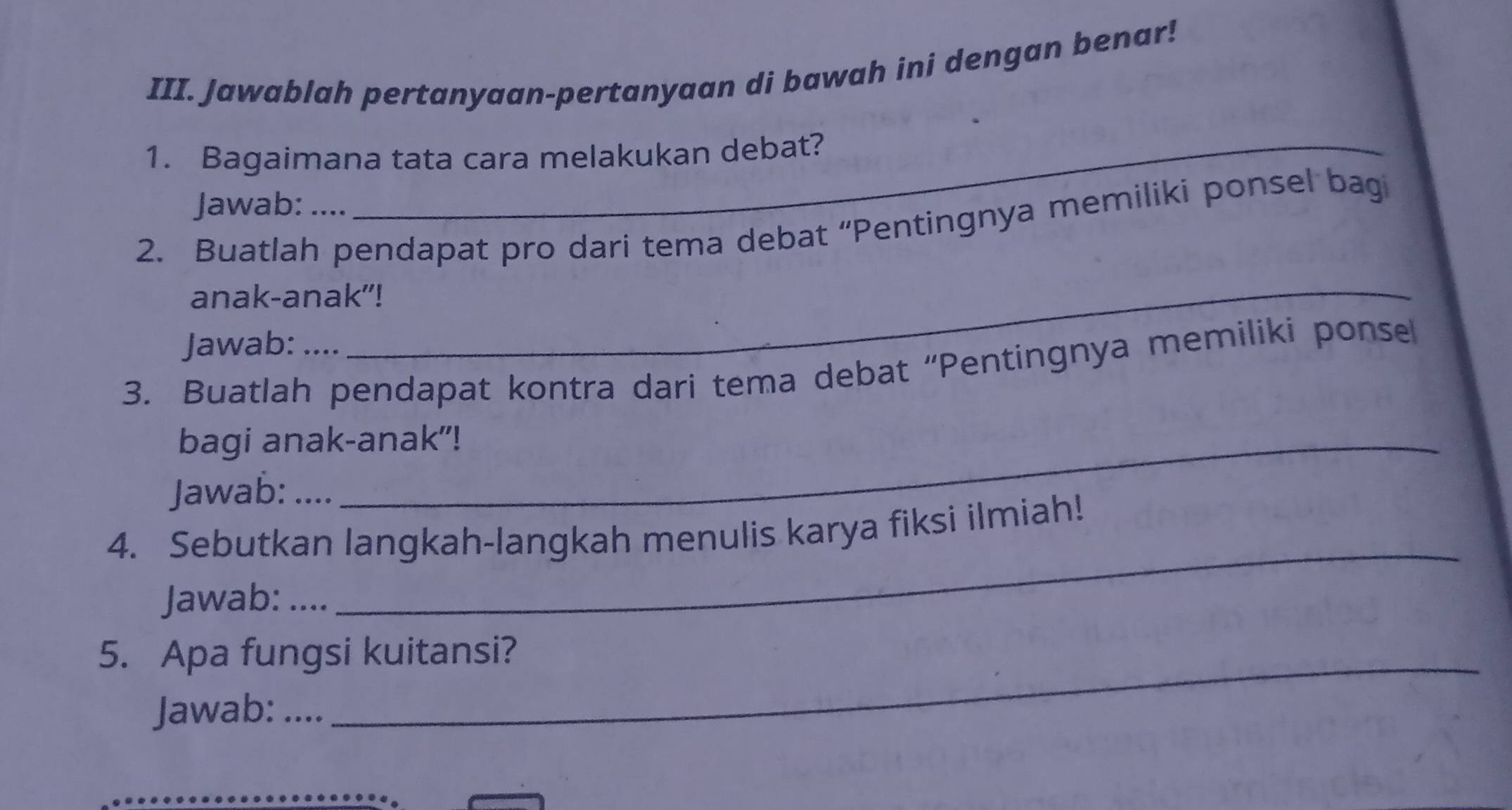 Jawablah pertanyaan-pertanyaan di bawah ini dengan benar! 
1. Bagaimana tata cara melakukan debat? 
Jawab: . 
2. Buatlah pendapat pro dari tema debat “Pentingnya memiliki ponsel bagi 
anak-anak"! 
Jawab: .... 
3. Buatlah pendapat kontra dari tema debat “Pentingnya memiliki ponse 
bagi anak-anak"! 
Jawab: .... 
4. Sebutkan langkah-langkah menulis karya fiksi ilmiah! 
Jawab: .... 
_ 
5. Apa fungsi kuitansi? 
Jawab: .