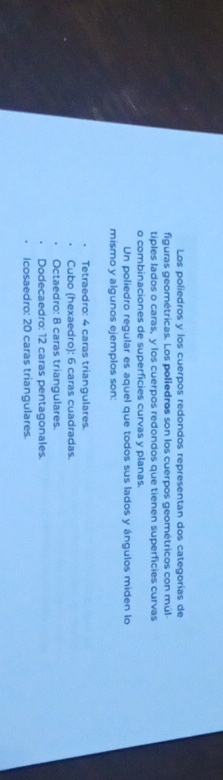 Los poliedros y los cuerpos redondos representan dos categorías de
figuras geométricas. Los poliedros son los cuerpos geométricos con múl-
tiples lados o caras, y los cuerpos redondos que tienen superficies curvas
o combinaciones de superficies curvas y planas.
Un poliedro regular es aquel que todos sus lados y ángulos miden lo
mismo y algunos ejemplos son:
Tetraedro: 4 caras trianqulares
Cubo (hexaedro): 6 caras cuadradas.
Octaedro: 8 caras triangulares.
Dodecaedro: 12 caras pentagonales.
Icosaedro: 20 caras triangulares.