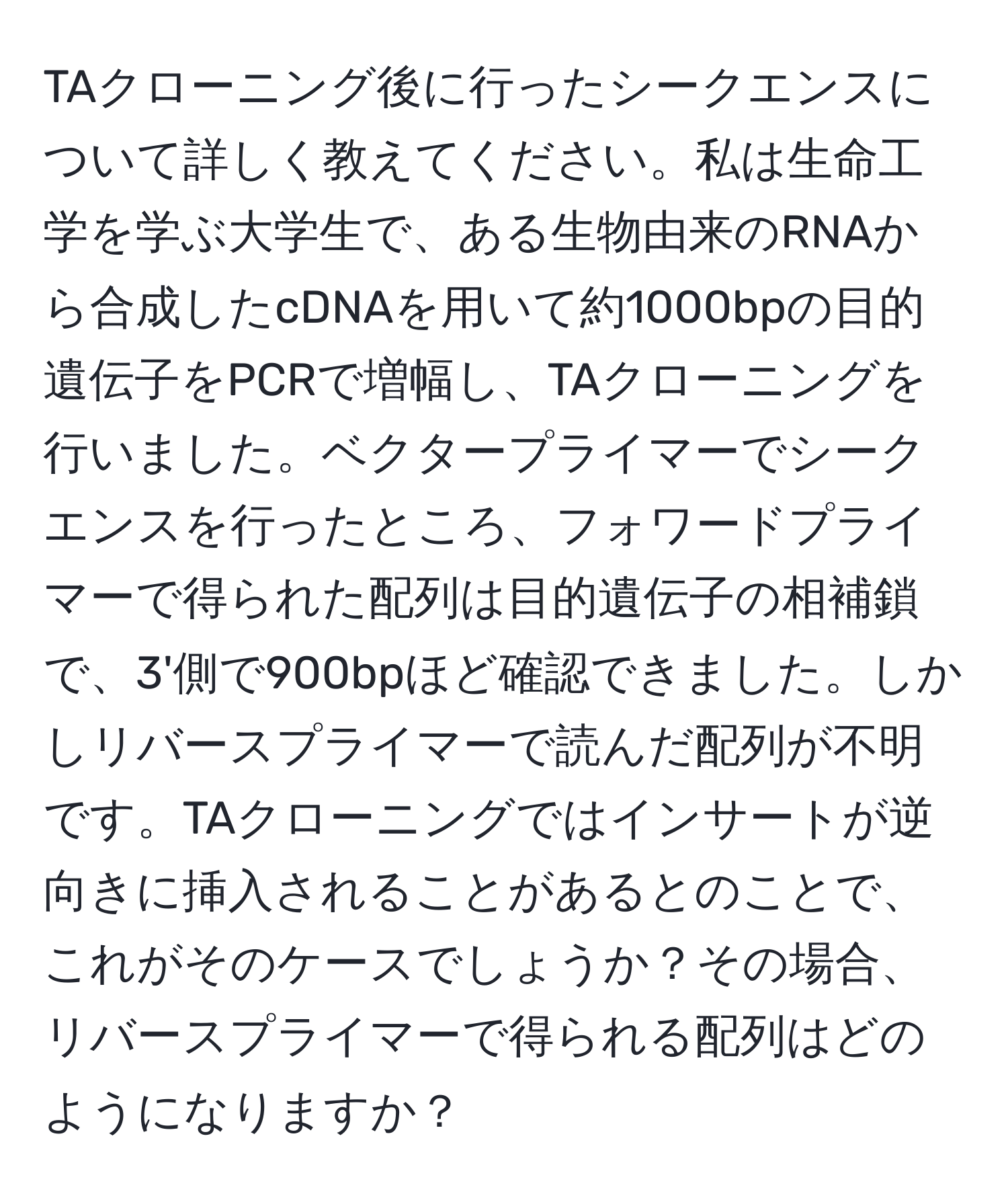 TAクローニング後に行ったシークエンスについて詳しく教えてください。私は生命工学を学ぶ大学生で、ある生物由来のRNAから合成したcDNAを用いて約1000bpの目的遺伝子をPCRで増幅し、TAクローニングを行いました。ベクタープライマーでシークエンスを行ったところ、フォワードプライマーで得られた配列は目的遺伝子の相補鎖で、3'側で900bpほど確認できました。しかしリバースプライマーで読んだ配列が不明です。TAクローニングではインサートが逆向きに挿入されることがあるとのことで、これがそのケースでしょうか？その場合、リバースプライマーで得られる配列はどのようになりますか？