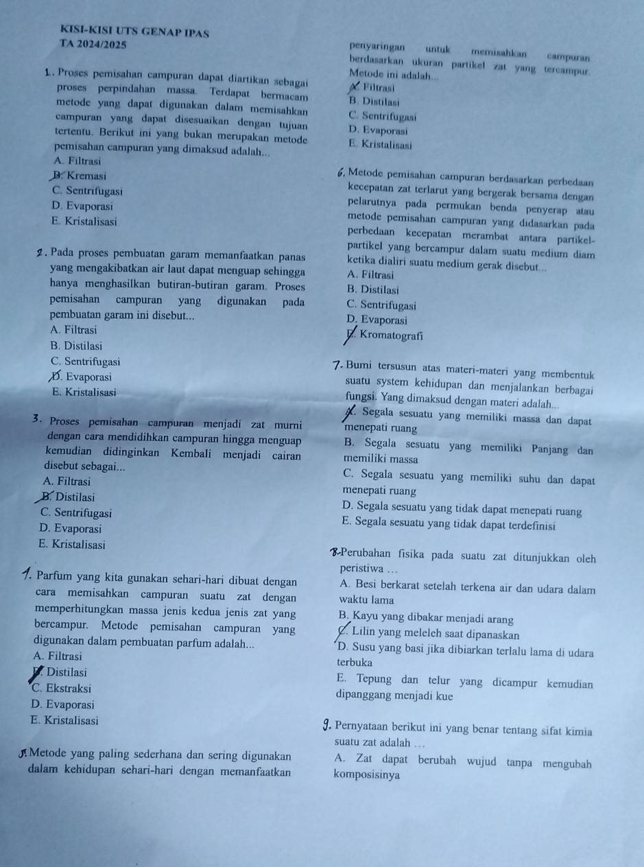 KISI-KISI UTS GENAP IPAS
TA 2024/2025
penyaringan untuk memisahkan campuran
berdasarkan ukuran partikel zat yang tercampur.
Metode ini adalah...
1. Proses pemisahan campuran dapat diartikan sebaga A Filtrasi
proses perpindahan massa. Terdapat bermacam B. Distilasi
metode yang dapat digunakan dalam memisahkan C. Sentrifugasi
campuran yang dapat disesuaikan dengan tujuan D. Evaporasi
tertentu. Berikut ini yang bukan merupakan metode E. Kristalisasi
pemisahan campuran yang dimaksud adalah...
A. Filtrasi 6, Metode pemisahan campuran berdasarkan perbedaan
D. Kremasi kecepatan zat terlarut yang bergerak bersama dengan
C. Sentrifugasi pelarutnya pada permukan benda penyerap atau
D. Evaporasi metode pemisahan campuran yang didasarkan pada
E. Kristalisasi perbedaan kecepatan merambat antara partikel
partikel yang bercampur dalam suatu medium diam
2. Pada proses pembuatan garam memanfaatkan panas ketika dialiri suatu medium gerak disebut.
yang mengakibatkan air laut dapat menguap sehingga A. Filtrasi
hanya menghasilkan butiran-butiran garam. Proses B. Distilasi
pemisahan campuran yang digunakan pada C. Sentrifugasi
pembuatan garam ini disebut... D. Evaporasi
A. Filtrasi
Kromatografí
B. Distilasi
C. Sentrifugasi
7. Bumi tersusun atas materi-materi yang membentuk
D. Evaporasi
suatu system kehidupan dan menjalankan berbagai
E. Kristalisasi
fungsi. Yang dimaksud dengan materi adalah..
Segala sesuatu yang memiliki massa dan dapat
3. Proses pemisahan campuran menjadi zat murni menepati ruang
dengan cara mendidihkan campuran hingga menguap B. Segala sesuatu yang memiliki Panjang dan
kemudian didinginkan Kembali menjadi cairan memiliki massa
disebut sebagai... C. Segala sesuatu yang memiliki suhu dan dapat
A. Filtrasi menepati ruang
B. Distilasi D. Segala sesuatu yang tidak dapat menepati ruang
C. Sentrifugasi E. Segala sesuatu yang tidak dapat terdefinisi
D. Evaporasi
E. Kristalisasi  Perubahan fisika pada suatu zat ditunjukkan oleh
peristiwa …
7. Parfum yang kita gunakan sehari-hari dibuat dengan A. Besi berkarat setelah terkena air dan udara dalam
cara memisahkan campuran suatu zat dengan waktu lama
memperhitungkan massa jenis kedua jenis zat yang B. Kayu yang dibakar menjadi arang
bercampur. Metode pemisahan campuran yang C. Lilin yang melelch saat dipanaskan
digunakan dalam pembuatan parfum adalah... D. Susu yang basi jika dibiarkan terlalu lama di udara
A. Filtrasi terbuka
D. Distilasi E. Tepung dan telur yang dicampur kemudian
C. Ekstraksi dipanggang menjadi kue
D. Evaporasi
E. Kristalisasi 9. Pernyataan berikut ini yang benar tentang sifat kimia
suatu zat adalah
Metode yang paling sederhana dan sering digunakan A. Zat dapat berubah wujud tanpa mengubah
dalam kehidupan sehari-hari dengan memanfaatkan komposisinya