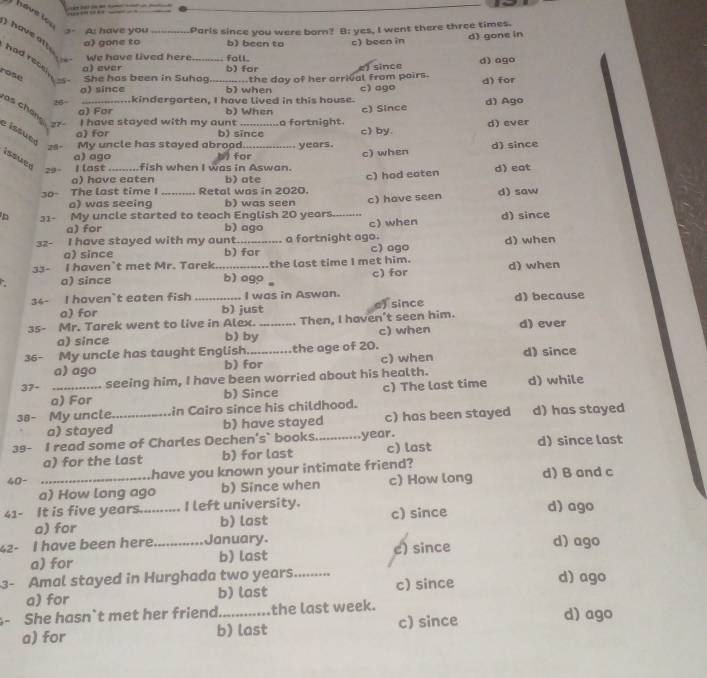 havé los
s- A: have you_ Parls since you were born? B: yes, I went there three times.
a) gone to b) been to c) been in
d) gone in
I  have an had recsin 
We have lived here fall.
rose She has been in Suhag_ the day of her arrival From pairs. ) since d) ago
a) ever b) for
o) since b) when c) ago d) for
.kindergarten, I have lived in this house.
85- a) For c) Since d) Ago
b) When
e  issue as chane st I have stayed with my aunt _a fortnight. d) ever
a) for b) since c) by.
29。 My uncle has stayed abrood._ years. d) since
a) ago for c) when
issued 29 I last _fish when I was in Aswan.
o) have eaten b) ate
30- The last time I Retal was in 2020. c) hod eaten d) eat
a) was seeing b) was seen
n 31- My uncle started to teach English 20 years _c) have seen d) saw
a) for b) ago c) when d) since
32- I have stayed with my aunt_ a fortnight ago. d) when
a) since b) for c) ago
33- I haven't met Mr. Tarek _the last time I met him. d) when
a) since b) ago c) for
34- I haven`t eaten fish I was in Aswan.
a) for b) just
35- Mr. Tarek went to live in Alex. _Then, I haven't seen him. e) since d) because
a) since b) by c) when d) ever
36- My uncle has taught English_ the age of 20. d) since
a) ago b) for c) when
37- _seeing him, I have been worried about his health. d) while
a) For b) Since c) The last time
38- My uncle._ in Cairo since his childhood.
a) stayed b) have stayed c) has been stayed d) has stayed
39- I read some of Charles Dechen's` books._ .........year. d) since last
a) for the last b) for last c) last
40- _have you known your intimate friend? d) B and c
a) How long ago b) Since when c) How long
41- It is five years.......... I left university. c) since d) ago
a) for b) last
42- I have been here._ January. d) ago
a) for b) last c) since
3- Amal stayed in Hurghada two years._ c) since d) ago
a) for b) last
She hasn`t met her friend_ the last week. d) ago
a) for b) last c) since