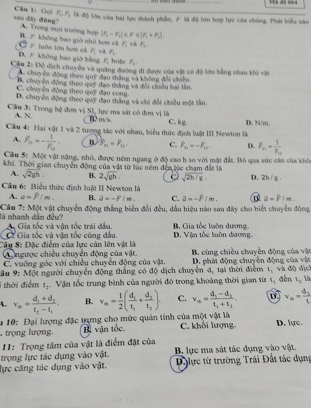 Ma đễ 004
Câu 1: Gọi A.5 là độ lớn của hai lực thành phần, F là độ lớn hợp lực của chúng. Phát biểu nào
sau đây đủng?
A. Trong mọi trường hợp |F_1-F_2|≤ F≤ |F_1+F_3|.
B. F không bao giờ nhỏ hơn cả F_1 và F_2.
F luôn lớn hơn cả F và F_3.
D. F không bao giờ bằng  hoặc F_3,
Câu 2: Độ dịch chuyển và quãng đường đi được của vật có độ lớn bằng nhau khí vật
A. chuyển động theo quỹ đạo thắng và không đổi chiều.
B. chuyển động theo quỹ đạo thắng và đổi chiều hai lần.
C. chuyển động theo quỹ đạo cong.
D. chuyển động theo quỹ đạo thắng và chỉ đổi chiều một lần.
Câu 3: Trong hệ đơn vị SI, lực ma sát có đơn vị là
A. N. B m/s. C. kg.
D. N/m.
Câu 4: Hai vật 1 và 2 tương tác với nhau, biểu thức định luật III Newton là
A. F_21=-frac 1F_12.
B. F_21=F_12, C. vector F_21=-vector F_12. F_21=frac 1F_12.
D.
Câu 5: Một vật nặng, nhỏ, được ném ngang ở độ cao h so với mặt đất. Bỏ qua sức cản của khôn
khí. Thời gian chuyển động của vật từ lúc ném đến lúc chạm đất là
A. sqrt(2gh). B. 2sqrt(gh). D. 2h / g .
C sqrt(2h/g).
Câu 6: Biểu thức định luật II Newton là
A. a=overline F/m. B. vector a=-F/m. C. vector a=-vector F/m. D vector a=vector F/m.
Câu 7: Một vật chuyển động thẳng biến đổi đều, dấu hiệu nào sau đây cho biết chuyển động
là nhanh dần đều?
A Gia tốc và vận tốc trái dấu. B. Gia tốc luôn dương.
C: Gia tốc và vận tốc cùng dấu. D. Vận tốc luôn dương.
Câu 8: Đặc điểm của lực cản lên vật là
A. ngược chiều chuyển động của vật.  B. cùng chiều chuyển động của vật
C. vuông góc với chiều chuyển động của vật. D. phát động chuyển động của vật
* âu 9: Một người chuyển động thắng có độ dịch chuyển d_1 tại thời điểm t_1 và độ dịc
i thời điểm t_2.  Vận tốc trung bình của người đó trong khoảng thời gian từ t_1 đến t_2 là
A. v_ab=frac d_1+d_2t_2-t_1. B. v_tb= 1/2 (frac d_1t_1+frac d_2t_2). C. v_tb=frac d_1-d_2t_1+t_2. D v_tb=frac d_2t
u 10: Đại lượng đặc trựng chọ mức quán tính của một vật là
. trọng lượng. B. vận tốc.
C. khối lượng. D. lực.
11: Trọng tâm của vật là điểm đặt của
trọng lực tác dụng vào vật. B. lực ma sát tác dụng vào vật.
lực căng tác dụng vào vật.  D. lực từ trường Trái Đất tác dụng