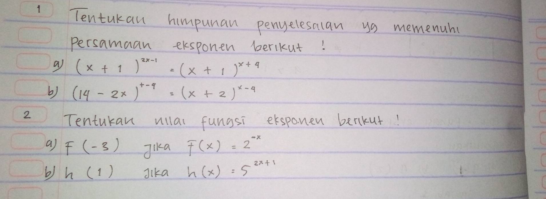 Tentukan himpunan penyelesalan ys memenuh 
Persamaan eksponen berikut! 
a (x+1)^2x-1=(x+1)^x+4
b) (14-2x)^x-4=(x+2)^x-4
2 
Tentukan ullal fungsi exspanen berkut! 
a) F(-3) Jika F(x)=2^(-x)
b) h(1) Jika h(x)=5^(2x+1)