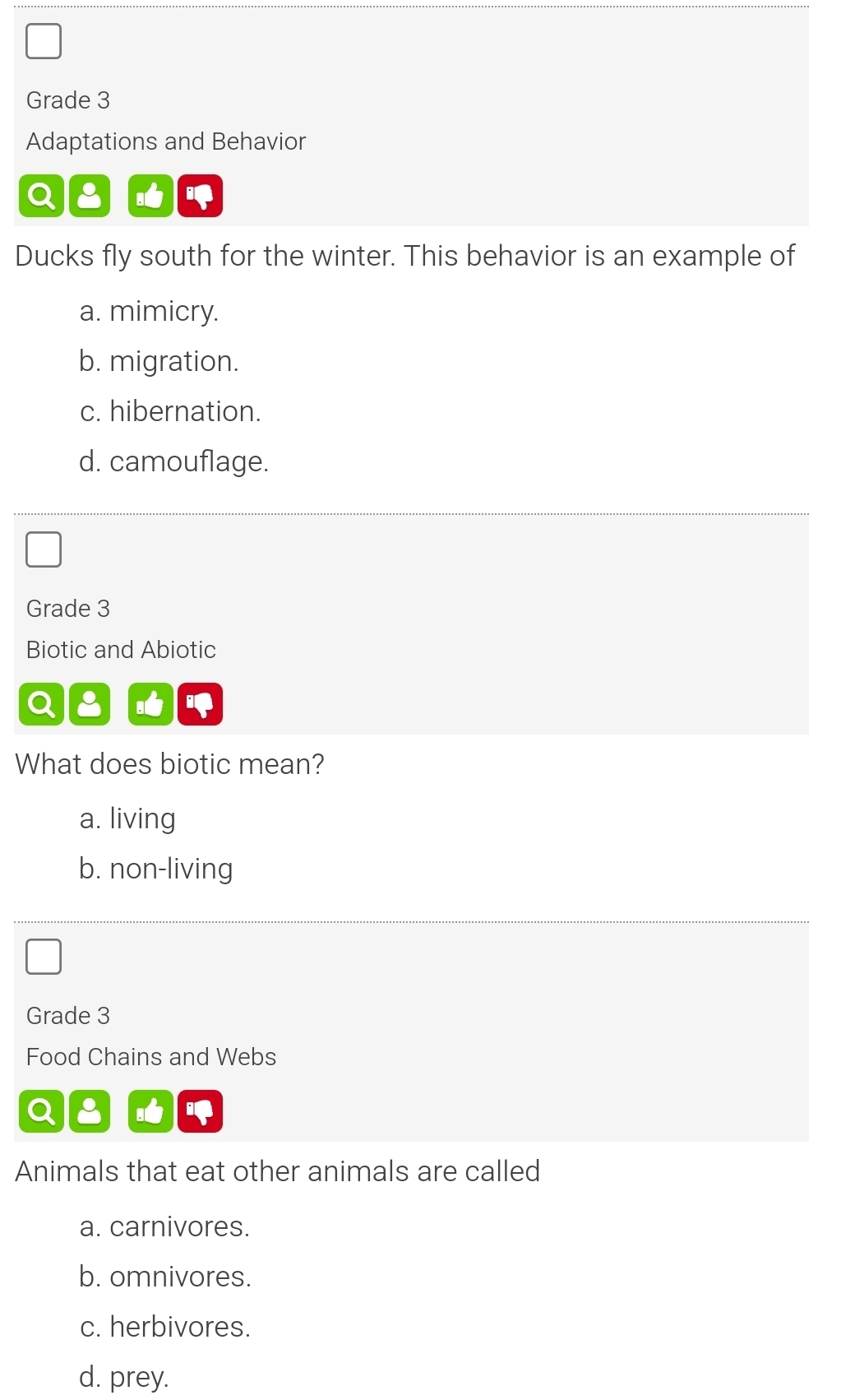 Grade 3
Adaptations and Behavior
Ducks fly south for the winter. This behavior is an example of
a. mimicry.
b. migration.
c. hibernation.
d. camouflage.
Grade 3
Biotic and Abiotic
What does biotic mean?
a. living
b. non-living
Grade 3
Food Chains and Webs
Animals that eat other animals are called
a. carnivores.
b. omnivores.
c. herbivores.
d. prey.