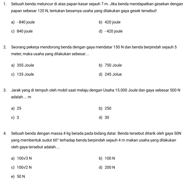 Sebuah benda meluncur di atas papan kasar sejauh 7 m. Jika benda mendapatkan gesekan dengan
papan sebesar 120 N, tentukan besarnya usaha yang dilakukan gaya gesek tersebut!
a) - 840 joule b) 420 joule
c) 840 joule d) - 420 joule
2. Seorang pekerja mendorong benda dengan gaya mendatar 150 N dan benda berpindah sejauh 5
meter, maka usaha yang dilakukan sebesar....
a) 355 Joule b) 750 Joule
c) 135 Joule d) 245 Jolue
3. Jarak yang di tempuh oleh mobil saat melaju dengan Usaha 15.000 Joule dan gaya sebesar 500 N
adalah.... m
a) 25 b) 250
c) 3 d) 30
4. Sebuah benda dengan massa 4 kg berada pada bidang datar. Benda tersebut ditarik oleh gaya 50N
yang membentuk sudut 60° terhadap benda berpindah sejauh 4 m makan usaha yang dilakukan
oleh gaya tersebut adalah....
a) 100sqrt(3)N b) 100 N
c) 100sqrt(2)N d) 200 N
e) 50 N