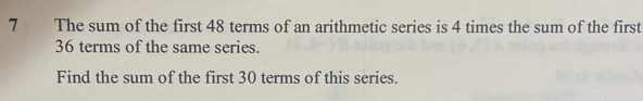 The sum of the first 48 terms of an arithmetic series is 4 times the sum of the first
36 terms of the same series. 
Find the sum of the first 30 terms of this series.