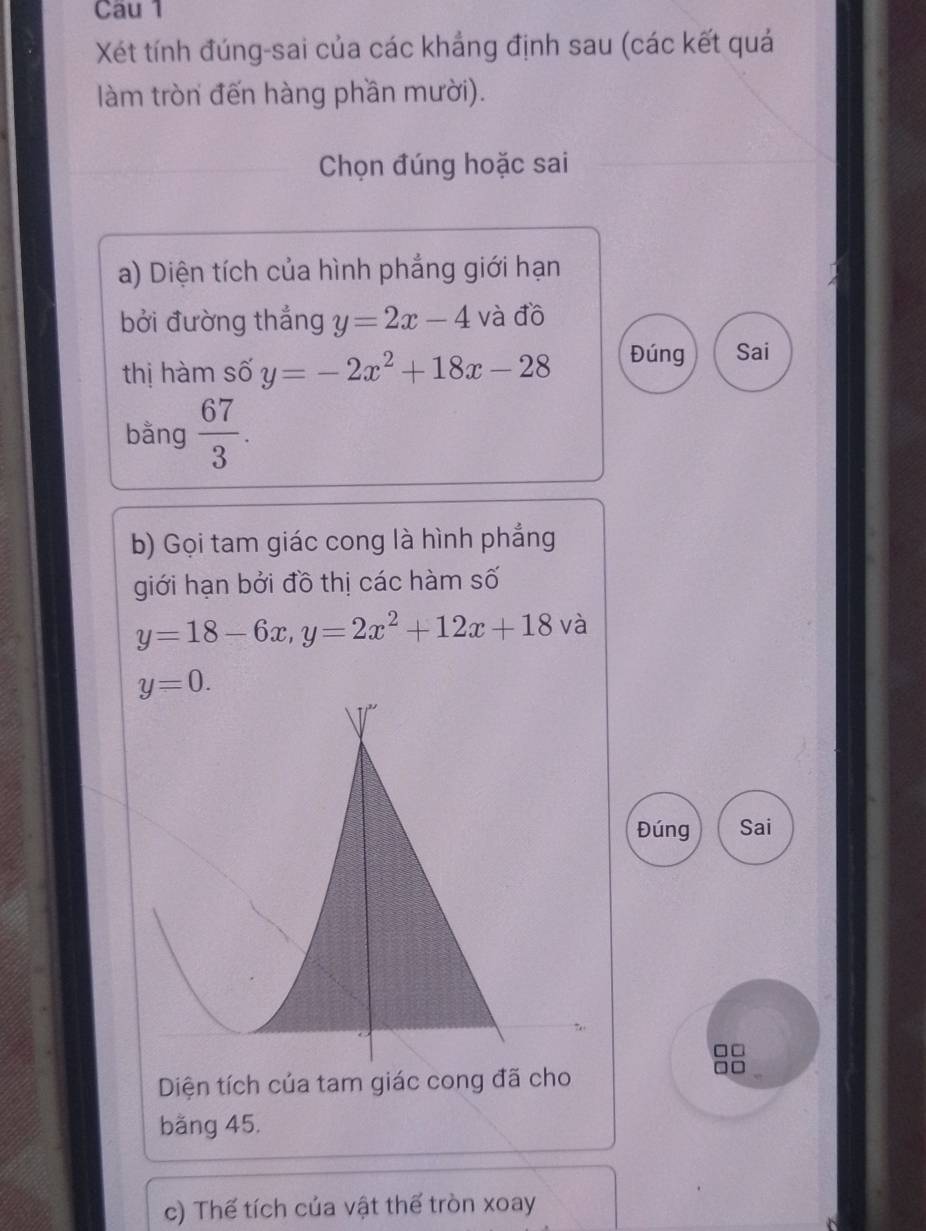 Xét tính đúng-sai của các khẳng định sau (các kết quả
làm tròn đến hàng phần mười).
Chọn đúng hoặc sai
a) Diện tích của hình phẳng giới hạn
bởi đường thắng y=2x-4 và đồ
thị hàm số y=-2x^2+18x-28 Đúng Sai
bằng  67/3 .
b) Gọi tam giác cong là hình phẳng
giới hạn bởi đồ thị các hàm số
y=18-6x,y=2x^2+12x+18 và
Đúng Sai
Diện tích của tam giác cong đã cho
băng 45.
c) Thế tích của vật thế tròn xoay