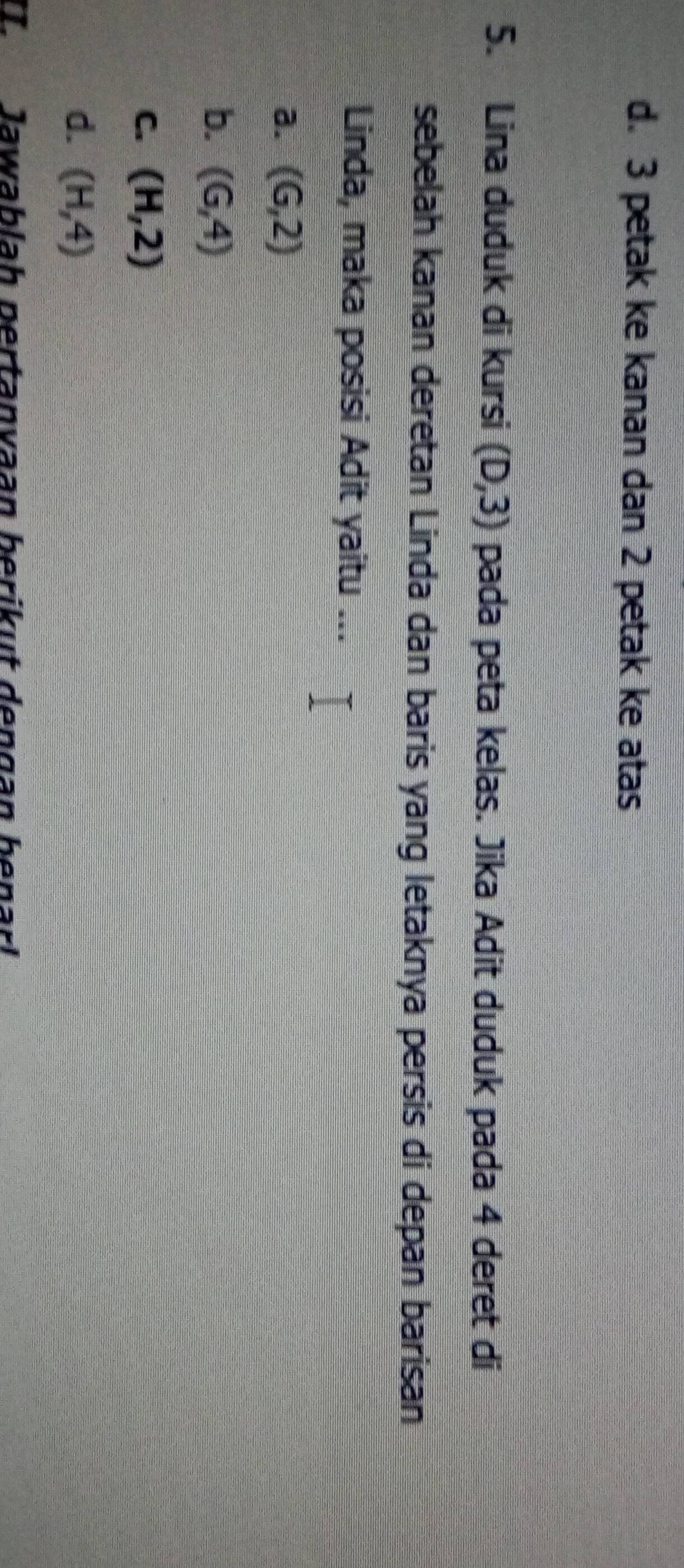 d. 3 petak ke kanan dan 2 petak ke atas
5. Lina duduk di kursi (D,3) pada peta kelas. Jika Adit duduk pada 4 deret di
sebelah kanan deretan Linda dan baris yang letaknya persis di depan barisan
Linda, maka posisi Adit yaitu ...
a. (G,2)
b. (6,4)
C. (H,2)
d. (H,4)
T Jawablah pertanvaan berikut dengan benarl