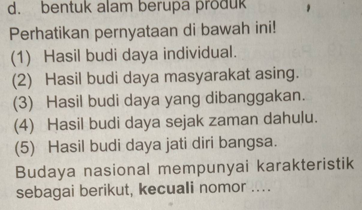 bentuk alam berupa produk 
Perhatikan pernyataan di bawah ini! 
(1) Hasil budi daya individual. 
(2) Hasil budi daya masyarakat asing. 
(3) Hasil budi daya yang dibanggakan. 
(4) Hasil budi daya sejak zaman dahulu. 
(5) Hasil budi daya jati diri bangsa. 
Budaya nasional mempunyai karakteristik 
sebagai berikut, kecuali nomor ....