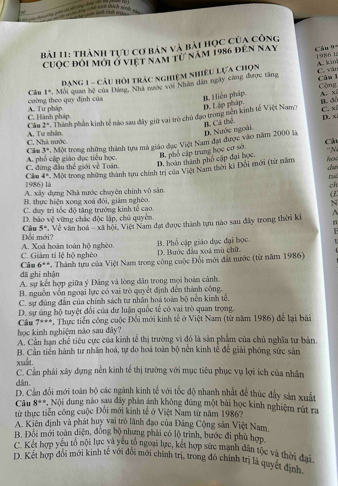 hhi gian chọn giống, giảm chi phí (ứng dụng ch tm puan tử
* aoy mô lớn và chủ động (chất kích thích sinh
Vau bào quân lạnh tinh trùng
sản
bài 11: thành tựu cơ bản và bài học của công
cuộc đổi mới Ở việt nam từ năm 1986 đến nay
Câu 9*
1986 là
A. kinh
DanG 1 - câu hỏi trÁc nghIệM nhIÊU Lựa chọn
C. văn
Câu 1^* *. Mối quan hệ của Đảng, Nhà nước với Nhân dân ngày càng được tăng
Câu 1
Cộng
cường theo quy định của
B. Hiến pháp.
A. xã
D. Lập pháp.
B. đồ
A. Tư pháp. C. xã
Câu 2^* 7. Thành phần kinh tế nào sau đây giữ vai trò chủ đạo trong nền kinh tế Việt Nam?
C. Hành pháp. D. x
B. Cá thể.
A. Tư nhân.
D. Nước ngoài.
C. Nhà nước.
Câu 3^* 7. Một trong những thành tựu mà giáo dục Việt Nam đạt được vào năm 2000 là Câu
B. phổ cập trung học cơ sở.
A. phổ cập giáo dục tiểu học. “Né
D. hoàn thành phổ cập đại học.
C. đứng đầu thế giới về Toán.  hd
dư
Câu 4^*. 1 Mot t trong những thành tựu chính trị của Việt Nam thời kì Đổi mới (từ năm
tuá
1986) là ch
A. xây dựng Nhà nước chuyên chính vô sản.
(E
B. thực hiện xong xoá đói, giảm nghèo.
N
C. duy trì tốc độ tăng trưởng kinh tế cao.
D. bảo vệ vững chắc độc lập, chủ quyền.
Câu 5^* *. Về văn hoá - xã hội, Việt Nam đạt được thành tựu nào sau đây trong thời kì A
n
P
Đổi mới?
A. Xoá hoàn toàn hộ nghèo. B. Phổ cập giáo dục đại học.
C. Giảm tỉ lệ hộ nghèo D. Bước đầu xoá mù chữ.
Câu 6^(**) *. Thành tựu của Việt Nam trong công cuộc Đổi mới đất nước (từ năm 1986)
đã ghi nhận
A. sự kết hợp giữa ý Đảng và lòng dân trong mọi hoàn cảnh.
B. nguồn vốn ngoại lực có vai trò quyết định đến thành công.
C. sự đúng đắn của chính sách tư nhân hoá toàn bộ nền kinh tế.
D. sự ủng hộ tuyệt đối của dư luận quốc tế có vai trò quan trọng.
Câu 7^(**). Thực tiễn công cuộc Đổi mới kinh tế ở Việt Nam (từ năm 1986) để lại bài
học kinh nghiệm nào sau đây?
A. Cần hạn chế tiêu cực của kinh tế thị trường vì đó là sản phầm của chủ nghĩa tư bản.
B. Cần tiến hành tư nhân hoá, tự do hoá toàn bộ nền kinh tế để giải phóng sức sản
xuất.
C. Cần phải xây dựng nền kinh tế thị trường với mục tiêu phục vụ lợi ích của nhân
dân.
D. Cần đổi mới toàn bộ các ngành kinh tế với tốc độ nhanh nhất để thúc đẩy sản xuất
Câu 8^(**) * Nội dung nào sau đây phản ánh không đúng một bài học kinh nghiệm rút ra
từ thực tiễn công cuộc Đối mới kinh tế ở Việt Nam từ năm 1986?
A. Kiên định và phát huy vai trò lãnh đạo của Đảng Cộng sản Việt Nam.
B. Đổi mới toàn diện, đồng bộ nhưng phải có lộ trình, bước đi phù hợp.
C. Kết hợp yếu tố nội lực yà yếu tố ngoại lực, kết hợp sức mạnh dân tộc và thời đại
D. Kết hợp đổi mới kinh tế với đổi mới chính trị, trong đó chính trị là quyết định