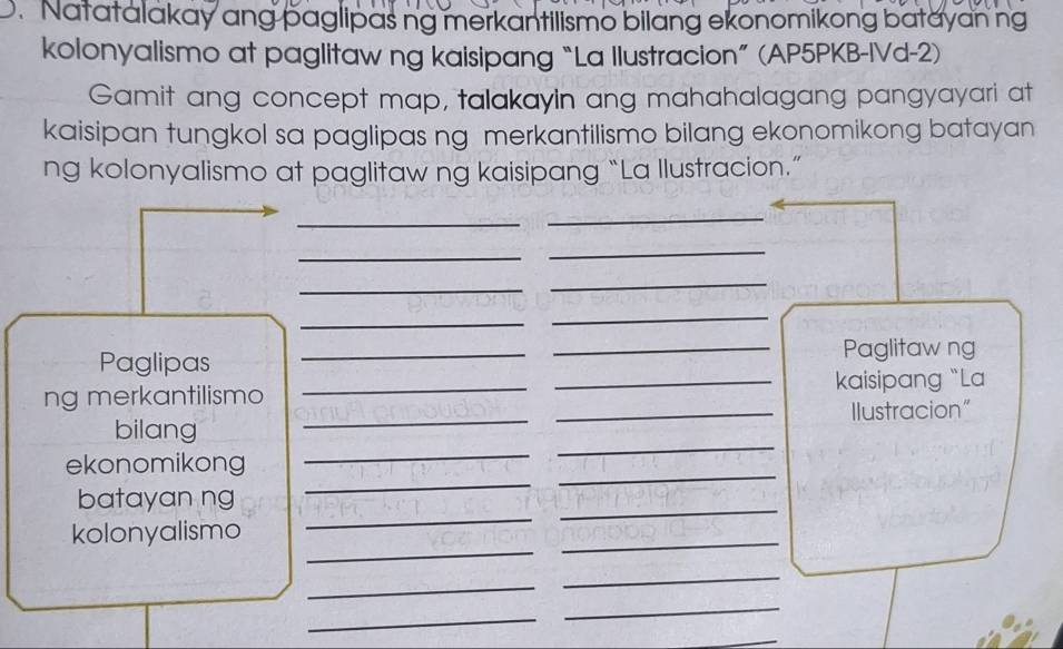 Natatalakay ang paglipas ng merkantilismo bilang ekonomikong batayanng 
kolonyalismo at paglitaw ng kaisipang “La Ilustracion” (AP5PKB-IVd-2) 
Gamit ang concept map, talakayin ang mahahalagang pangyayari at 
kaisipan tungkol sa paglipas ng merkantilismo bilang ekonomikong batayan 
ng kolonyalismo at paglitaw ng kaisipang “La Ilustracion.” 
_ 
_ 
_ 
_ 
_ 
_ 
_ 
_ 
Paglipas __Paglitaw ng 
ng merkantilismo __kaisipang “La 
_ 
bilang __Ilustracion" 
_ 
_ 
ekonomikong 
_ 
_ 
_ 
batayan ng 
_ 
kolonyalismo 
_ 
_ 
_ 
_ 
_ 
_