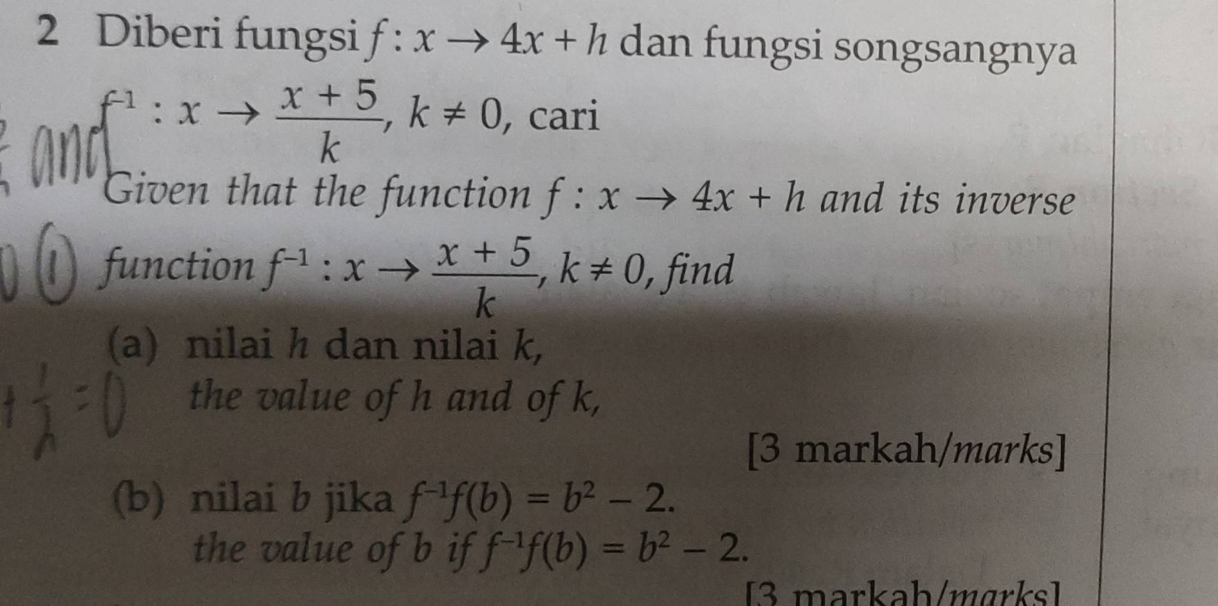 Diberi fungsi f:xto 4x+h dan fungsi songsangnya
f^(-1):xto  (x+5)/k , k!= 0 , cari 
Given that the function f:xto 4x+h and its inverse 
function f^(-1):xto  (x+5)/k , k!= 0 , find 
(a) nilai h dan nilai k, 
the value of h and of k, 
[3 markah/marks] 
(b) nilai b jika f^(-1)f(b)=b^2-2. 
the value of b if f^(-1)f(b)=b^2-2. 
[3 markah/mɑrks]