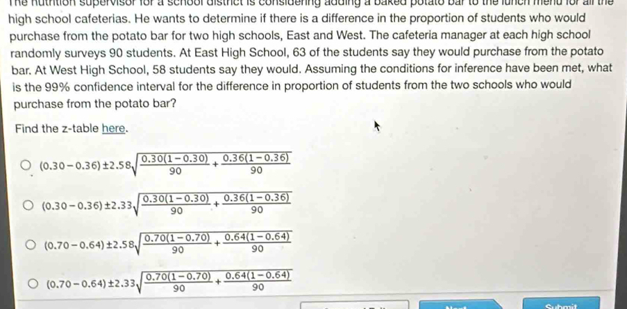 The nuthtion supervisor for a school distrct is considering adding a baked potato bar to the lunch mend for all the
high school cafeterias. He wants to determine if there is a difference in the proportion of students who would
purchase from the potato bar for two high schools, East and West. The cafeteria manager at each high school
randomly surveys 90 students. At East High School, 63 of the students say they would purchase from the potato
bar. At West High School, 58 students say they would. Assuming the conditions for inference have been met, what
is the 99% confidence interval for the difference in proportion of students from the two schools who would
purchase from the potato bar?
Find the z -table here.
(0.30-0.36)± 2.58sqrt(frac 0.30(1-0.30))90+ (0.36(1-0.36))/90 
(0.30-0.36)± 2.33sqrt(frac 0.30(1-0.30))90+ (0.36(1-0.36))/90 
(0.70-0.64)± 2.58sqrt(frac 0.70(1-0.70))90+ (0.64(1-0.64))/90 
(0.70-0.64)± 2.33sqrt(frac 0.70(1-0.70))90+ (0.64(1-0.64))/90 
Submit