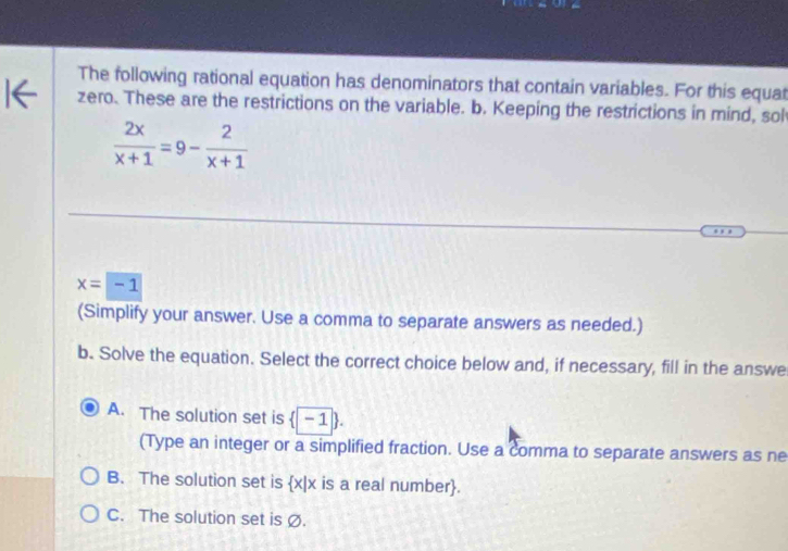 The following rational equation has denominators that contain variables. For this equat
zero. These are the restrictions on the variable. b. Keeping the restrictions in mind, sol
 2x/x+1 =9- 2/x+1 
x=-1
(Simplify your answer. Use a comma to separate answers as needed.)
b. Solve the equation. Select the correct choice below and, if necessary, fill in the answe
A. The solution set is  |-1
(Type an integer or a simplified fraction. Use a comma to separate answers as ne
B. The solution set is  x|x is a real number.
C. The solution set is Ø.