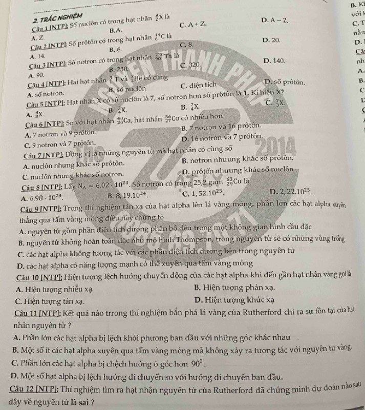 trÁC NGHiệM
C. A+Z. vớil
Câu 1 [NTP]; Số nuclôn có trong hạt nhân  A/2 x là
D. A-Z.
B.A.
nằm
Câu 2 [NTP]: Số prôtôn có trong hạt nhân _6^((14)C là C. T
A. Z. D. 20.
A. 14. B. 6. C. 8.
D. 
Câu 3 [NTP]; Số notron có trong hạt nhân beginarray)r 230 9(90)° Th là
Câ
D. 140. nh
A. 90. B. 230. C. 320.
A.
Câu 4 [NTP]: Hai hạt nhân beginarrayr 3 1endarray T và He có cùng
A. Soverline O notron. B. shat 0 nuclôn C. điện tích D. shat O prôtôn.
B.
Câu 5 [NTP]; Hạt nhân X có số nuclôn là 7, số notron hơn số prôtôn là 1. Kí hiệu X?
C
L
A. _3^(4X.
B. frac 3)4X. B. _4^(7X. C. frac 7)3X.
(
Câu 6 [NTP]: So với hạt nhân _(20)^(40)Cz , hạt nhân  56/27  Co có nhiều hơn
A. 7 notron và 9 prôtôn. B. 7 notron và 16 prôtôn.
C. 9 notron và 7 prôtôn. D. 16 notron và 7 prôtôn.
Câu 7 [NTP]; Đồng vị là những nguyên tử mà hạt nhân có cùng số
A. nuclôn nhưng khác số prôtôn. B. notron nhưung khác số prôtôn.
C. nuclôn nhưng khác số notron. D. prôtốn nhưung khác số nuclôn.
Câu 8 [NTP]; Lấy N_A=6.02· 10^(23). Số notron có trong 25,2 gam beginarrayr 63 29endarray Cu là
A. 6,98· 10^(24). B. 8,19.10^(24). C. 1,52.10^(25). D. 2,22.10^(25).
Câu 9 [NTP]: Trong thí nghiệm tán xạ của hạt alpha lên lá vàng mông, phần lớn các hạt alpha xuyên
thẳng qua tấm vàng mỏng điều này chứng tỏ
A. nguyên tử gồm phần điện tích dương phân bố đều trong một không gian hình cầu đặc
B. nguyên tử không hoàn toàn đặc như mộ hình Thompson, trong nguyên tử sẽ có những vùng trống
C. các hạt alpha không tương tác với các phần điện tích dương bên trong nguyên tử
D. các hạt alpha có năng lượng mạnh có thể xuyên qua tấm vàng mỏng
Câu 10 [NTP]; Hiện tượng lệch hướng chuyến động của các hạt alpha khi đến gần hạt nhân vàng gọi là
A. Hiện tượng nhiễu xạ.  B. Hiện tượng phản xạ.
C. Hiện tượng tán xạ. D. Hiện tượng khúc xạ
Câu 11 [NTP]: Kết quả nào trrong thí nghiệm bắn phá lá vàng của Rutherford chi ra sự tồn tại của hạt
nhân nguyên tử ?
A. Phần lớn các hạt alpha bị lệch khỏi phương ban đầu với những góc khác nhau
B. Một số ít các hạt alpha xuyên qua tấm vàng mỏng mà không xảy ra tương tác với nguyên tử vàng-
C. Phần lớn các hạt alpha bị chệch hướng ở góc hơn 90°.
D. Một số hạt alpha bị lệch hướng di chuyển so với hướng di chuyển ban đầu.
Câu 12 [NTP]; Thí nghiệm tìm ra hạt nhận nguyên tử của Rutherford đã chứng minh dự đoán nào sau
dây về nguyên tứ là sai ?