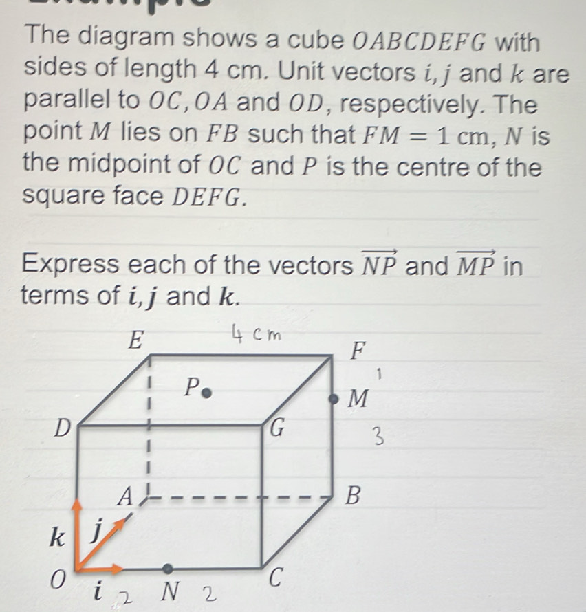 The diagram shows a cube OABCDEFG with 
sides of length 4 cm. Unit vectors i, j and k are 
parallel to OC, OA and OD, respectively. The 
point M lies on FB such that FM=1cm , N is 
the midpoint of OC and P is the centre of the 
square face DEFG. 
Express each of the vectors vector NP and vector MP in 
terms of i, j and k.