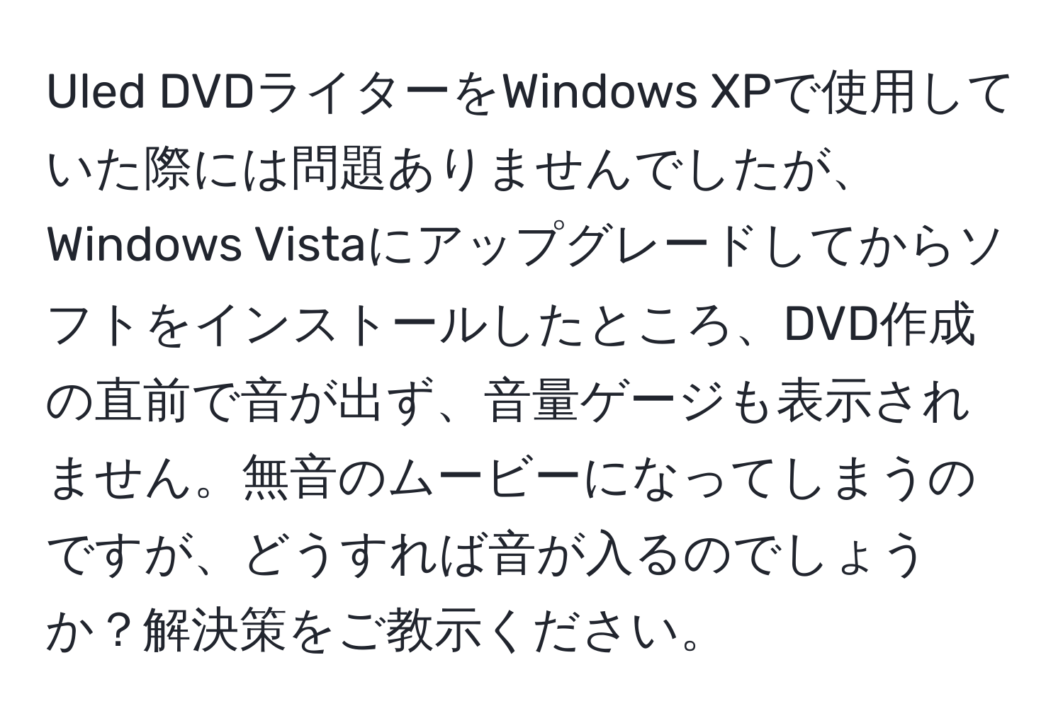 Uled DVDライターをWindows XPで使用していた際には問題ありませんでしたが、Windows Vistaにアップグレードしてからソフトをインストールしたところ、DVD作成の直前で音が出ず、音量ゲージも表示されません。無音のムービーになってしまうのですが、どうすれば音が入るのでしょうか？解決策をご教示ください。