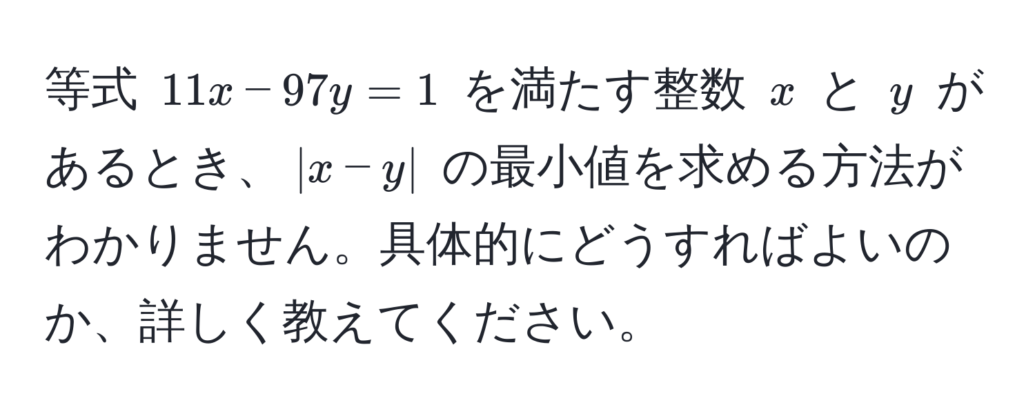 等式 $11x - 97y = 1$ を満たす整数 $x$ と $y$ があるとき、$|x - y|$ の最小値を求める方法がわかりません。具体的にどうすればよいのか、詳しく教えてください。