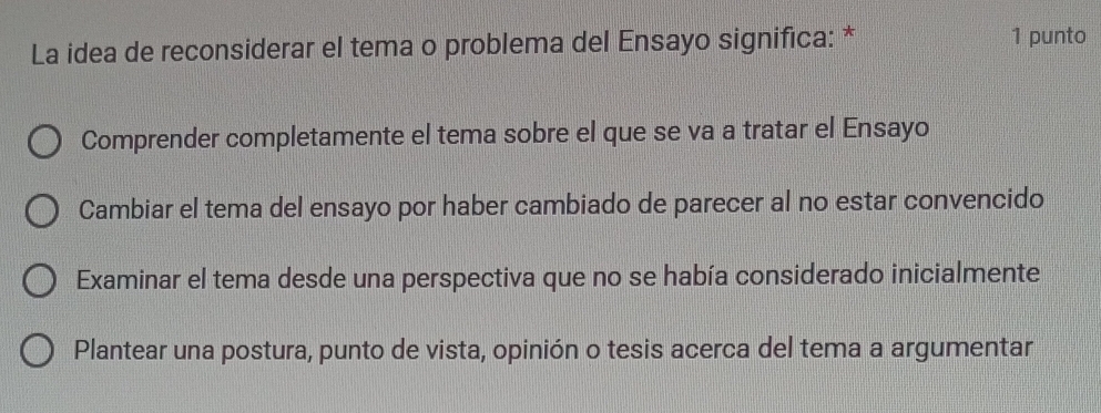 La idea de reconsiderar el tema o problema del Ensayo significa: * 1 punto
Comprender completamente el tema sobre el que se va a tratar el Ensayo
Cambiar el tema del ensayo por haber cambiado de parecer al no estar convencido
Examinar el tema desde una perspectiva que no se había considerado inicialmente
Plantear una postura, punto de vista, opinión o tesis acerca del tema a argumentar