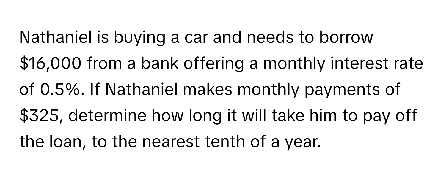 Nathaniel is buying a car and needs to borrow $16,000 from a bank offering a monthly interest rate of 0.5%. If Nathaniel makes monthly payments of $325, determine how long it will take him to pay off the loan, to the nearest tenth of a year.