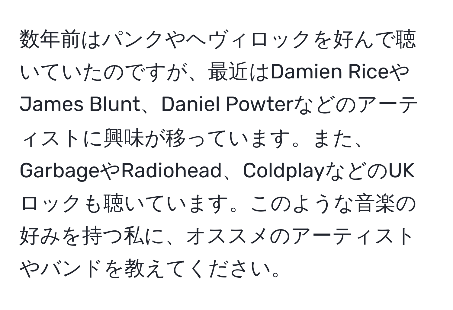 数年前はパンクやヘヴィロックを好んで聴いていたのですが、最近はDamien RiceやJames Blunt、Daniel Powterなどのアーティストに興味が移っています。また、GarbageやRadiohead、ColdplayなどのUKロックも聴いています。このような音楽の好みを持つ私に、オススメのアーティストやバンドを教えてください。