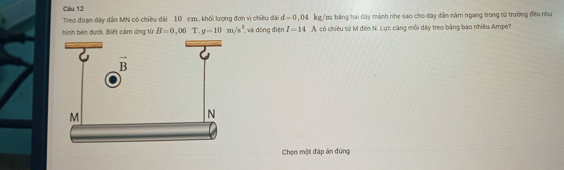 Treo đoạn dãy dẫn MN có chiều dài 10 cm, khối lượng đơn vị chiều dài d=0,04 kg/m. bằng hai dãy mảnh nhẹ sao cho dây dẫn nằm ngang trong từ trường đều như
hình bên dưới. Biết cảm ứng từ B=0,06T,g=10m/s^2 , và dòng điện I=14 A có chiều từ M đến N. Lực căng mỗi dây treo bằng bao nhiêu Ampe?
Chọn một đáp án đúng