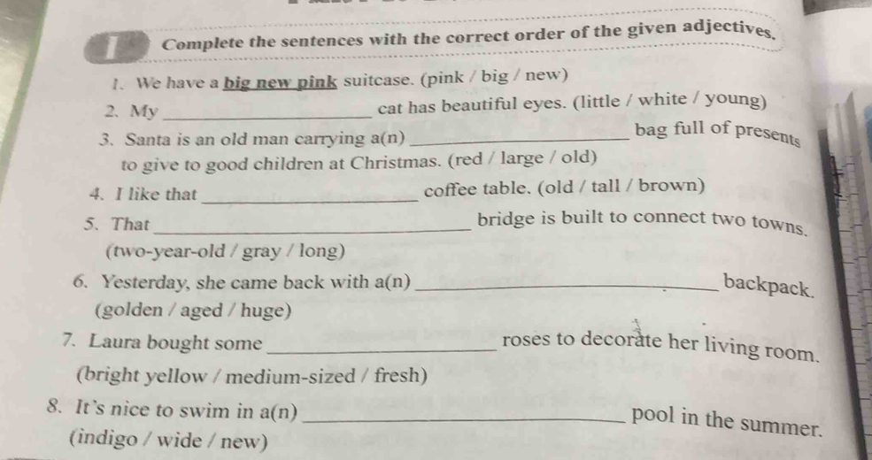 Complete the sentences with the correct order of the given adjectives 
1. We have a big new pink suitcase. (pink / big / new) 
2. My_ cat has beautiful eyes. (little / white / young) 
3. Santa is an old man carrying a(n)_ 
bag full of presents 
to give to good children at Christmas. (red / large / old) 
4. I like that _coffee table. (old / tall / brown) 
5. That_ bridge is built to connect two towns. 
(two-year-old / gray / long) 
6. Yesterday, she came back with a(n) _backpack. 
(golden / aged / huge) 
7. Laura bought some_ 
roses to decorate her living room. 
(bright yellow / medium-sized / fresh) 
8. It’s nice to swim in a(n)_ 
pool in the summer. 
(indigo / wide / new)