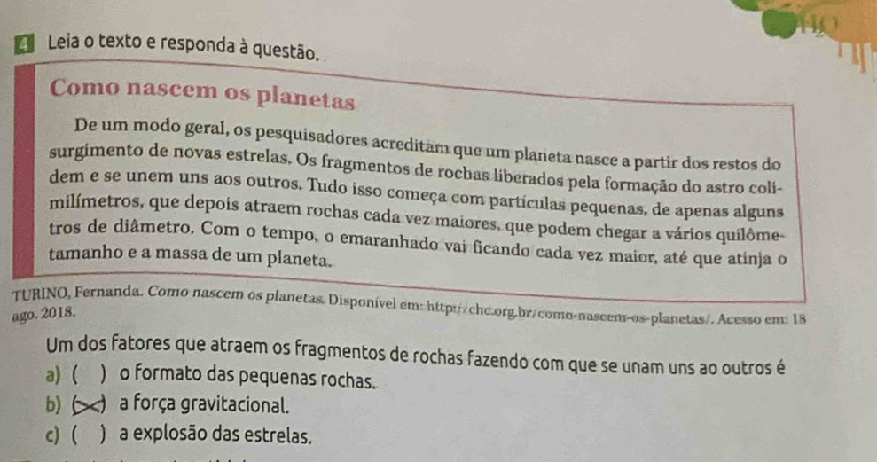 Leia o texto e responda à questão.
Como nascem os planetas
De um modo geral, os pesquisadores acreditam que um planeta nasce a partir dos restos do
surgimento de novas estrelas. Os fragmentos de rochas liberados pela formação do astro coli-
dem e se unem uns aos outros. Tudo isso começa com partículas pequenas, de apenas alguns
milímetros, que depois atraem rochas cada vez maiores, que podem chegar a vários quilôme-
tros de diâmetro. Com o tempo, o emaranhado vai ficando cada vez maior, até que atinja o
tamanho e a massa de um planeta.
TURINO, Fernanda. Como nascem os planetas. Disponível em: http://chc.org.br/como-nascem-os-planetas/. Acesso em: 18
ago. 2018.
Um dos fatores que atraem os fragmentos de rochas fazendo com que se unam uns ao outros é
a) ( ) o formato das pequenas rochas.
b) C ) a força gravitacional.
c) ( ) a explosão das estrelas.