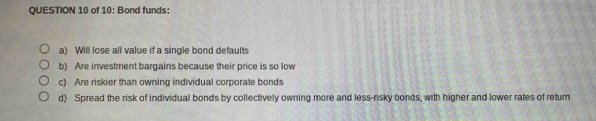 of 10: Bond funds: 
a) Will lose all value if a single bond defaults 
b) Are investment bargains because their price is so low 
c) Are riskier than owning individual corporate bonds 
d) Spread the risk of individual bonds by collectively owning more and less-risky bonds, with higher and lower rates of return