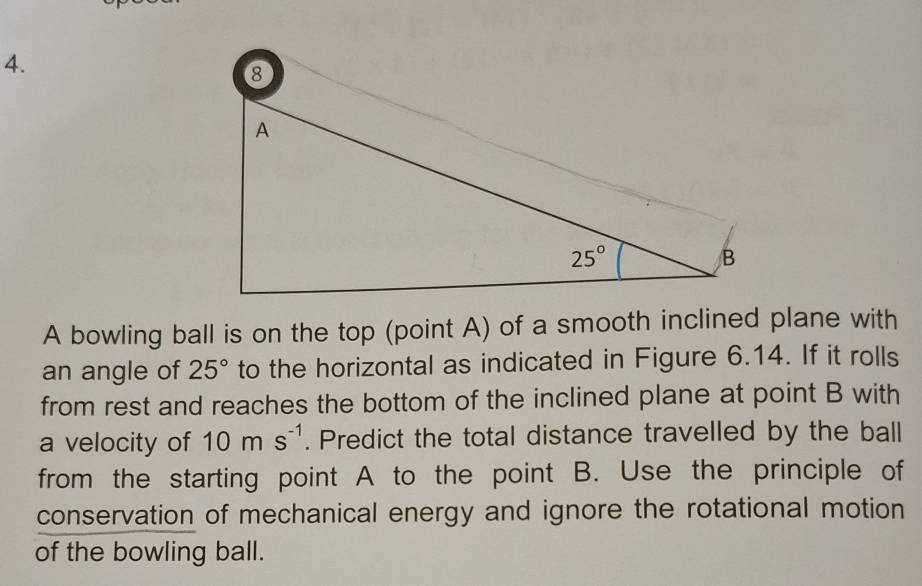 A bowling ball is on the top (point A) of a smooth inclined plane with
an angle of 25° to the horizontal as indicated in Figure 6.14. If it rolls
from rest and reaches the bottom of the inclined plane at point B with
a velocity of 10ms^(-1). Predict the total distance travelled by the ball
from the starting point A to the point B. Use the principle of
conservation of mechanical energy and ignore the rotational motion
of the bowling ball.