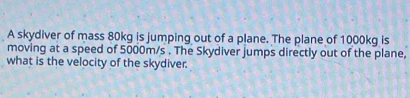 A skydiver of mass 80kg is jumping out of a plane. The plane of 1000kg is 
moving at a speed of 5000m/s. The Skydiver jumps directly out of the plane, 
what is the velocity of the skydiver.