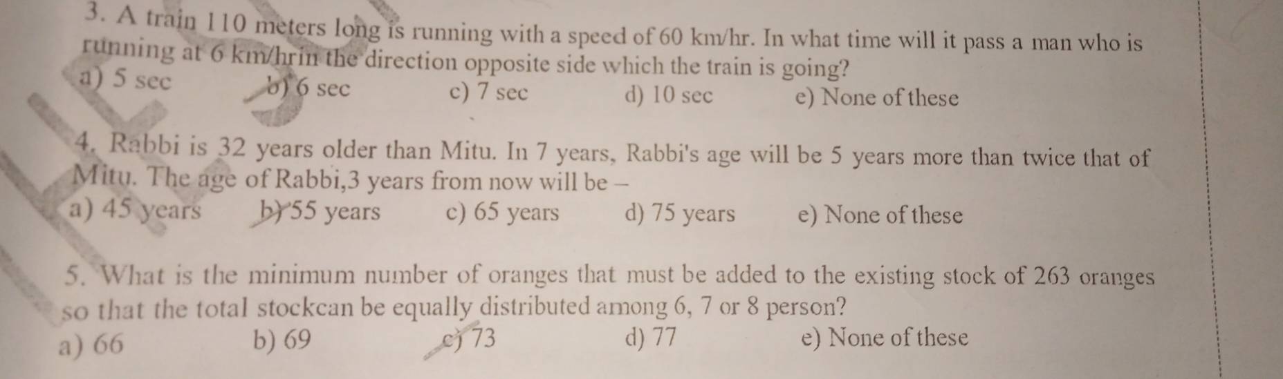 A train 110 meters long is running with a speed of 60 km/hr. In what time will it pass a man who is
running at 6 km/hrin the direction opposite side which the train is going?
a) 5 sec b) 6 sec c) 7 sec d) 10 sec
e) None of these
4. Rabbi is 32 years older than Mitu. In 7 years, Rabbi's age will be 5 years more than twice that of
Mitu. The age of Rabbi, 3 years from now will be -
a) 45 years b) 55 years c) 65 years d) 75 years e) None of these
5. What is the minimum number of oranges that must be added to the existing stock of 263 oranges
so that the total stockcan be equally distributed among 6, 7 or 8 person?
a) 66 b) 69 c) 73 d) 77 e) None of these