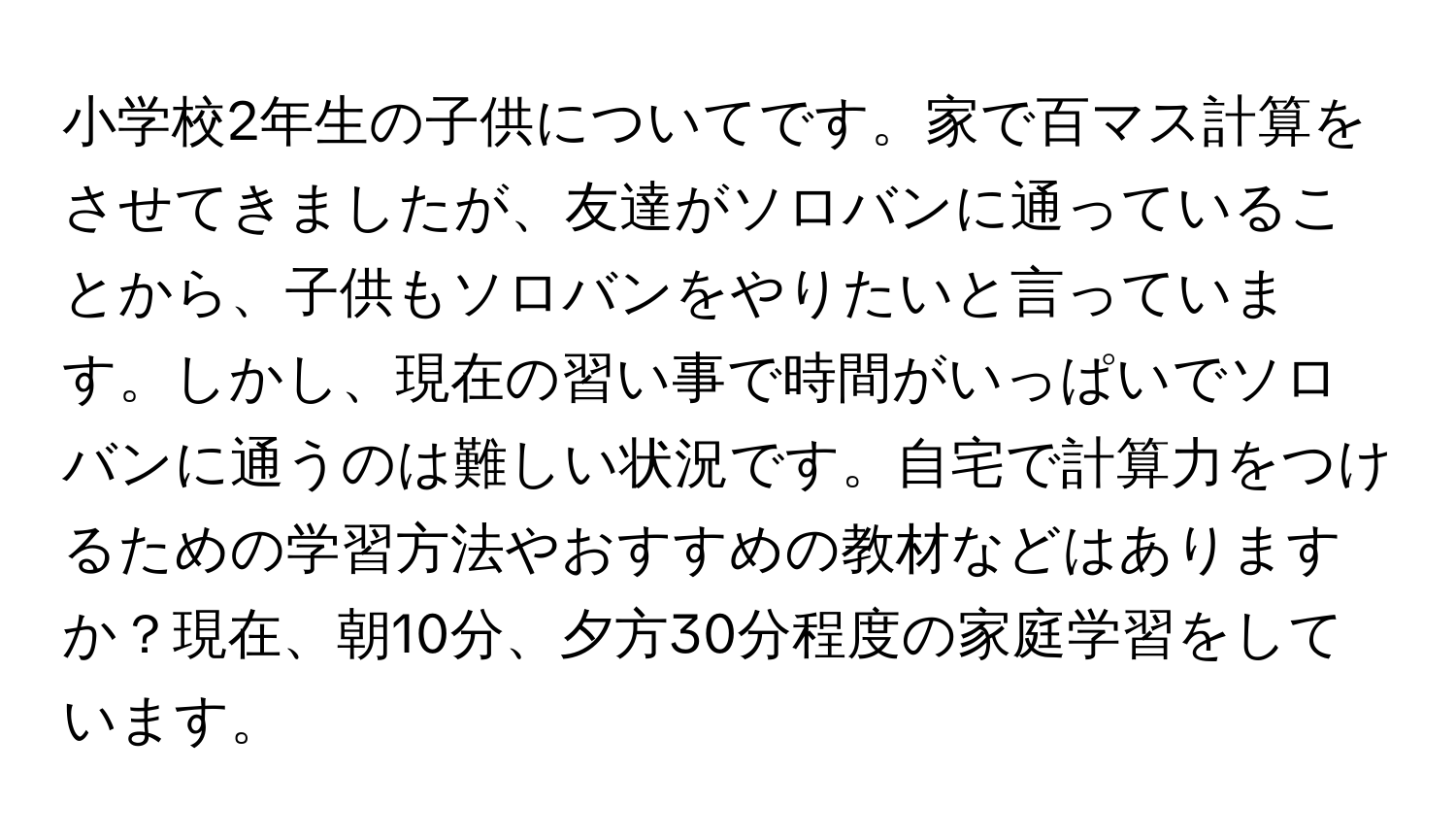 小学校2年生の子供についてです。家で百マス計算をさせてきましたが、友達がソロバンに通っていることから、子供もソロバンをやりたいと言っています。しかし、現在の習い事で時間がいっぱいでソロバンに通うのは難しい状況です。自宅で計算力をつけるための学習方法やおすすめの教材などはありますか？現在、朝10分、夕方30分程度の家庭学習をしています。