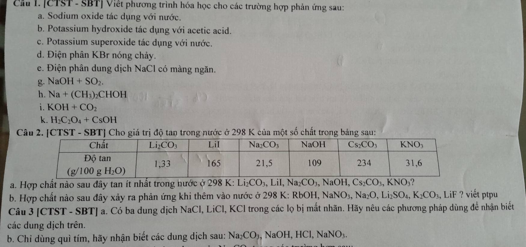 [CTST - SBT] Viết phương trình hóa học cho các trường hợp phản ứng sau:
a. Sodium oxide tác dụng với nước.
b. Potassium hydroxide tác dụng với acetic acid.
c. Potassium superoxide tác dụng với nước.
d. Điện phân KBr nóng chảy.
e. Điện phân dung dịch NaCl có màng ngăn.
g. NaOH+SO_2.
h. Na+(CH_3)_2CHOH
i. KOH+CO_2
k. H_2C_2O_4+CsOH
Câu 2. [CTST - SBT] Cho giá trị độ tan trong nước ở 298 K của một số chất trong bảng sau:
a. Hợp chất nào sau đây tan ít nhất trong nước ở 298 K: L Li_2CO_3,LiI,Na_2CO_3,NaOH,Cs_2CO_3,KNO_3
b. Hợp chất nào sau đây xảy ra phản ứng khi thêm vào nước ở 298 K: Rbg OH,NaNO_3,Na_2O,Li_2SO_4,K_2CO_3 LiF ? viết ptpu
Câu 3 [CTST - SBT] a. Có ba dung dịch NaCl, LiCl, KCl trong các lọ bị mất nhãn. Hãy nêu các phương pháp dùng để nhận biết
các dung dịch trên.
b. Chỉ dùng quì tím, hãy nhận biết các dung dịch sau: Na_2CO_3,NaOH,HCl,NaNO_3.